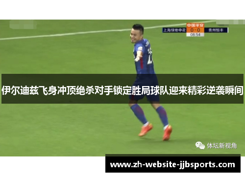 伊尔迪兹飞身冲顶绝杀对手锁定胜局球队迎来精彩逆袭瞬间