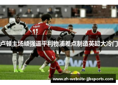 卢顿主场顽强逼平利物浦差点制造英超大冷门