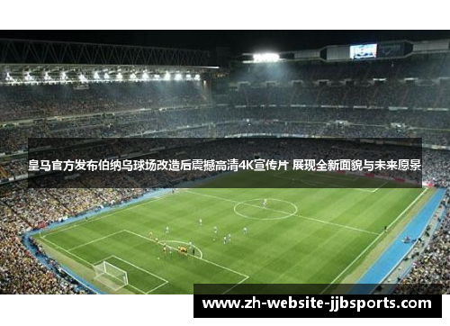 皇马官方发布伯纳乌球场改造后震撼高清4K宣传片 展现全新面貌与未来愿景