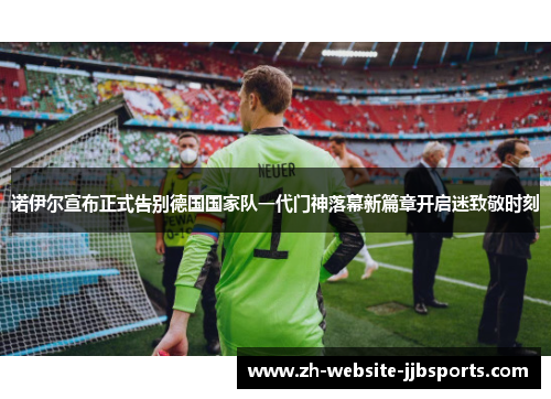 诺伊尔宣布正式告别德国国家队一代门神落幕新篇章开启迷致敬时刻