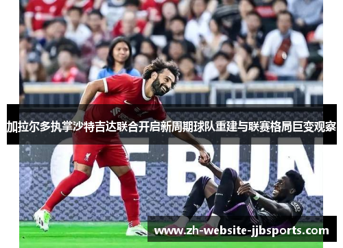 加拉尔多执掌沙特吉达联合开启新周期球队重建与联赛格局巨变观察