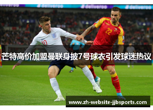 芒特高价加盟曼联身披7号球衣引发球迷热议 芒特高价加盟曼联身披7号球衣引发球迷热议