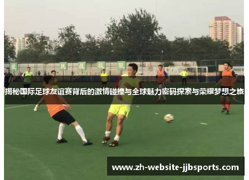 揭秘国际足球友谊赛背后的激情碰撞与全球魅力密码探索与荣耀梦想之旅 揭秘国际足球友谊赛背后的激情碰撞与全球魅力密码探索与荣耀梦想之旅