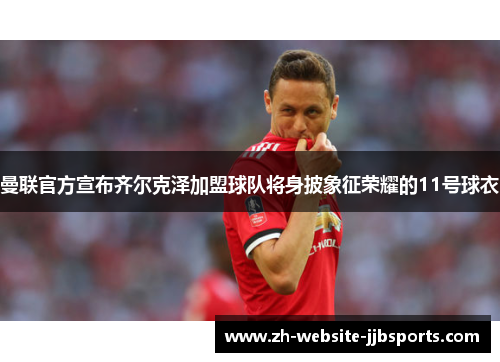 曼联官方宣布齐尔克泽加盟球队将身披象征荣耀的11号球衣 曼联官方宣布齐尔克泽加盟球队将身披象征荣耀的11号球衣